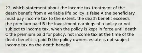 22, which statement about the income tax treatment of the death benefit from a variable life policy is false A the beneficiary must pay income tax to the extent, the death benefit exceeds the premium paid B the investment earnings of a policy or not subject to income tax, when the policy is kept in force until death C the premium paid for policy, not income tax at the time of the death benefit is paid D the policy owners estate is not subject income tax on the death benefit