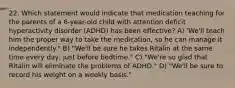 22. Which statement would indicate that medication teaching for the parents of a 6-year-old child with attention deficit hyperactivity disorder (ADHD) has been effective? A) 'We'll teach him the proper way to take the medication, so he can manage it independently." B) "We'll be sure he takes Ritalin at the same time every day, just before bedtime." C) "We're so glad that Ritalin will eliminate the problems of ADHD." D) "We'll be sure to record his weight on a weekly basis."