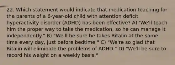 22. Which statement would indicate that medication teaching for the parents of a 6-year-old child with attention deficit hyperactivity disorder (ADHD) has been effective? A) 'We'll teach him the proper way to take the medication, so he can manage it independently." B) "We'll be sure he takes Ritalin at the same time every day, just before bedtime." C) "We're so glad that Ritalin will eliminate the problems of ADHD." D) "We'll be sure to record his weight on a weekly basis."