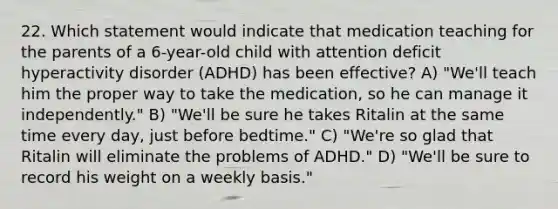 22. Which statement would indicate that medication teaching for the parents of a 6-year-old child with attention deficit hyperactivity disorder (ADHD) has been effective? A) "We'll teach him the proper way to take the medication, so he can manage it independently." B) "We'll be sure he takes Ritalin at the same time every day, just before bedtime." C) "We're so glad that Ritalin will eliminate the problems of ADHD." D) "We'll be sure to record his weight on a weekly basis."