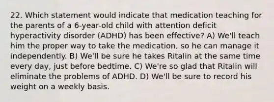 22. Which statement would indicate that medication teaching for the parents of a 6-year-old child with attention deficit hyperactivity disorder (ADHD) has been effective? A) We'll teach him the proper way to take the medication, so he can manage it independently. B) We'll be sure he takes Ritalin at the same time every day, just before bedtime. C) We're so glad that Ritalin will eliminate the problems of ADHD. D) We'll be sure to record his weight on a weekly basis.