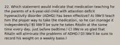 22. Which statement would indicate that medication teaching for the parents of a 6-year-old child with attention deficit hyperactivity disorder (ADHD) has been effective? A) ìWe'll teach him the proper way to take the medication, so he can manage it independently.î B) ìWe'll be sure he takes Ritalin at the same time every day, just before bedtime.î C) ìWe're so glad that Ritalin will eliminate the problems of ADHD.î D) ìWe'll be sure to record his weight on a weekly basis.î