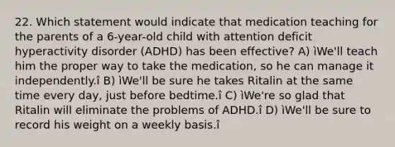 22. Which statement would indicate that medication teaching for the parents of a 6-year-old child with attention deficit hyperactivity disorder (ADHD) has been effective? A) ìWe'll teach him the proper way to take the medication, so he can manage it independently.î B) ìWe'll be sure he takes Ritalin at the same time every day, just before bedtime.î C) ìWe're so glad that Ritalin will eliminate the problems of ADHD.î D) ìWe'll be sure to record his weight on a weekly basis.î