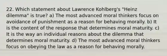 22. Which statement about Lawrence Kohlberg's "Heinz dilemma" is true? a) The most advanced moral thinkers focus on avoidance of punishment as a reason for behaving morally. b) It is the content of the response that determines moral maturity. c) It is the way an individual reasons about the dilemma that determines moral maturity. d) The most advanced moral thinkers focus on obeying the law as a reason for behaving morally.