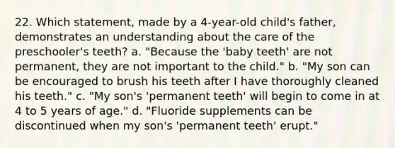 22. Which statement, made by a 4-year-old child's father, demonstrates an understanding about the care of the preschooler's teeth? a. "Because the 'baby teeth' are not permanent, they are not important to the child." b. "My son can be encouraged to brush his teeth after I have thoroughly cleaned his teeth." c. "My son's 'permanent teeth' will begin to come in at 4 to 5 years of age." d. "Fluoride supplements can be discontinued when my son's 'permanent teeth' erupt."