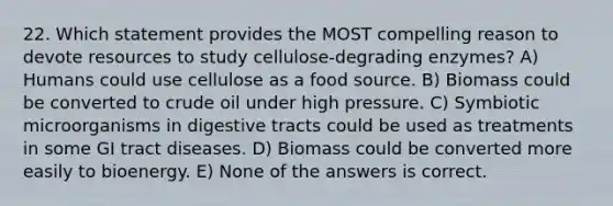 22. Which statement provides the MOST compelling reason to devote resources to study cellulose-degrading enzymes? A) Humans could use cellulose as a food source. B) Biomass could be converted to crude oil under high pressure. C) Symbiotic microorganisms in digestive tracts could be used as treatments in some GI tract diseases. D) Biomass could be converted more easily to bioenergy. E) None of the answers is correct.