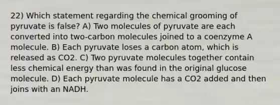 22) Which statement regarding the chemical grooming of pyruvate is false? A) Two molecules of pyruvate are each converted into two-carbon molecules joined to a coenzyme A molecule. B) Each pyruvate loses a carbon atom, which is released as CO2. C) Two pyruvate molecules together contain less chemical energy than was found in the original glucose molecule. D) Each pyruvate molecule has a CO2 added and then joins with an NADH.