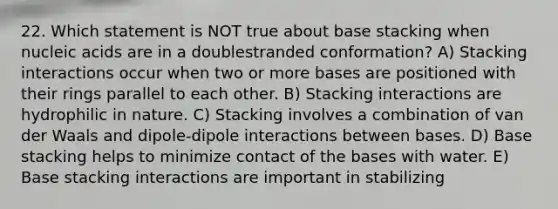 22. Which statement is NOT true about base stacking when nucleic acids are in a doublestranded conformation? A) Stacking interactions occur when two or more bases are positioned with their rings parallel to each other. B) Stacking interactions are hydrophilic in nature. C) Stacking involves a combination of van der Waals and dipole-dipole interactions between bases. D) Base stacking helps to minimize contact of the bases with water. E) Base stacking interactions are important in stabilizing