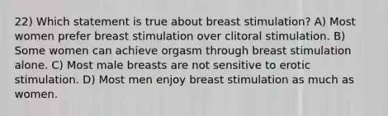 22) Which statement is true about breast stimulation? A) Most women prefer breast stimulation over clitoral stimulation. B) Some women can achieve orgasm through breast stimulation alone. C) Most male breasts are not sensitive to erotic stimulation. D) Most men enjoy breast stimulation as much as women.