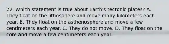 22. Which statement is true about Earth's tectonic plates? A. They float on the lithosphere and move many kilometers each year. B. They float on the asthenosphere and move a few centimeters each year. C. They do not move. D. They float on <a href='https://www.questionai.com/knowledge/kD8KqkX2aO-the-core' class='anchor-knowledge'>the core</a> and move a few centimeters each year.