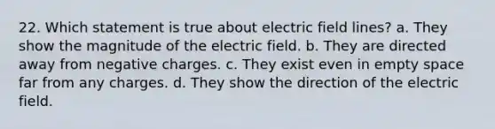 22. Which statement is true about electric field lines? a. They show the magnitude of the electric field. b. They are directed away from negative charges. c. They exist even in empty space far from any charges. d. They show the direction of the electric field.