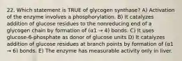 22. Which statement is TRUE of glycogen synthase? A) Activation of the enzyme involves a phosphorylation. B) It catalyzes addition of glucose residues to the nonreducing end of a glycogen chain by formation of (α1 → 4) bonds. C) It uses glucose-6-phosphate as donor of glucose units D) It catalyzes addition of glucose residues at branch points by formation of (α1 → 6) bonds. E) The enzyme has measurable activity only in liver.