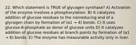 22. Which statement is TRUE of glycogen synthase? A) Activation of the enzyme involves a phosphorylation. B) It catalyzes addition of glucose residues to the nonreducing end of a glycogen chain by formation of (α1 → 4) bonds. C) It uses glucose-6-phosphate as donor of glucose units D) It catalyzes addition of glucose residues at branch points by formation of (α1 → 6) bonds. E) The enzyme has measurable activity only in liver.