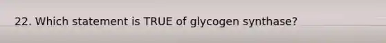 22. Which statement is TRUE of glycogen synthase?