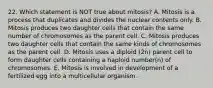 22. Which statement is NOT true about mitosis? A. Mitosis is a process that duplicates and divides the nuclear contents only. B. Mitosis produces two daughter cells that contain the same number of chromosomes as the parent cell. C. Mitosis produces two daughter cells that contain the same kinds of chromosomes as the parent cell. D. Mitosis uses a diploid (2n) parent cell to form daughter cells containing a haploid number(n) of chromosomes. E. Mitosis is involved in development of a fertilized egg into a multicellular organism.