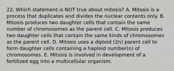 22. Which statement is NOT true about mitosis? A. Mitosis is a process that duplicates and divides the nuclear contents only. B. Mitosis produces two daughter cells that contain the same number of chromosomes as the parent cell. C. Mitosis produces two daughter cells that contain the same kinds of chromosomes as the parent cell. D. Mitosis uses a diploid (2n) parent cell to form daughter cells containing a haploid number(n) of chromosomes. E. Mitosis is involved in development of a fertilized egg into a multicellular organism.