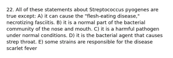 22. All of these statements about Streptococcus pyogenes are true except: A) it can cause the "flesh-eating disease," necrotizing fasciitis. B) it is a normal part of the bacterial community of the nose and mouth. C) it is a harmful pathogen under normal conditions. D) it is the bacterial agent that causes strep throat. E) some strains are responsible for the disease scarlet fever