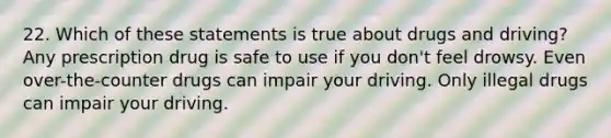 22. Which of these statements is true about drugs and driving? Any prescription drug is safe to use if you don't feel drowsy. Even over-the-counter drugs can impair your driving. Only illegal drugs can impair your driving.