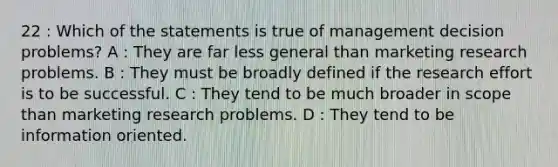 22 : Which of the statements is true of management decision problems? A : They are far less general than marketing research problems. B : They must be broadly defined if the research effort is to be successful. C : They tend to be much broader in scope than marketing research problems. D : They tend to be information oriented.