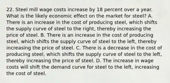 22. Steel mill wage costs increase by 18 percent over a year. What is the likely economic effect on the market for steel? A. There is an increase in the cost of producing steel, which shifts the supply curve of steel to the right, thereby increasing the price of steel. B. There is an increase in the cost of producing steel, which shifts the supply curve of steel to the left, thereby increasing the price of steel. C. There is a decrease in the cost of producing steel, which shifts the supply curve of steel to the left, thereby increasing the price of steel. D. The increase in wage costs will shift the demand curve for steel to the left, increasing the cost of steel.