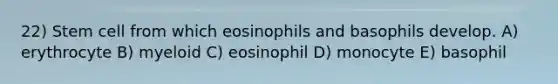 22) Stem cell from which eosinophils and basophils develop. A) erythrocyte B) myeloid C) eosinophil D) monocyte E) basophil