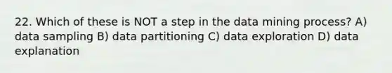 22. Which of these is NOT a step in the data mining process? A) data sampling B) data partitioning C) data exploration D) data explanation