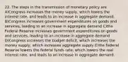 22. The steps in the transmission of monetary policy are A)Congress increases the money supply, which lowers the interest rate, and leads to an increase in aggregate demand. B)Congress increases government expenditures on goods and services, leading to an increase in aggregate demand C)the Federal Reserve increases government expenditures on goods and services, leading to an increase in aggregate demand D)Congress increases the budget deficit, which increases the money supply, which increases aggregate supply E)the Federal Reserve lowers the federal funds rate, which lowers the real interest rate, and leads to an increase in aggregate demand.