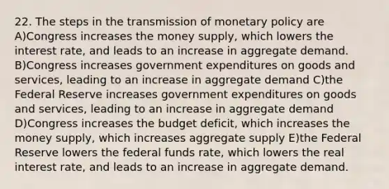 22. The steps in the transmission of <a href='https://www.questionai.com/knowledge/kEE0G7Llsx-monetary-policy' class='anchor-knowledge'>monetary policy</a> are A)Congress increases the money supply, which lowers the interest rate, and leads to an increase in aggregate demand. B)Congress increases government expenditures on goods and services, leading to an increase in aggregate demand C)the Federal Reserve increases government expenditures on goods and services, leading to an increase in aggregate demand D)Congress increases the budget deficit, which increases the money supply, which increases aggregate supply E)the Federal Reserve lowers the federal funds rate, which lowers the real interest rate, and leads to an increase in aggregate demand.