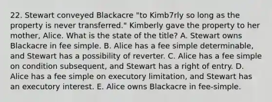 22. Stewart conveyed Blackacre "to Kimb7rly so long as the property is never transferred." Kimberly gave the property to her mother, Alice. What is the state of the title? A. Stewart owns Blackacre in fee simple. B. Alice has a fee simple determinable, and Stewart has a possibility of reverter. C. Alice has a fee simple on condition subsequent, and Stewart has a right of entry. D. Alice has a fee simple on executory limitation, and Stewart has an executory interest. E. Alice owns Blackacre in fee-simple.