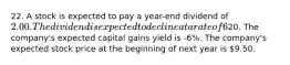 22. A stock is expected to pay a year-end dividend of 2.00. The dividend is expected to decline at a rate of 6% a year forever. If the company is in equilibrium and its expected and required rate of return is 15%, which of the following statements is CORRECT? The constant growth model cannot be used because the growth rate is negative. The company's dividend yield 5 years from now is expected to be 10%. The company's current stock price is20. The company's expected capital gains yield is -6%. The company's expected stock price at the beginning of next year is 9.50.