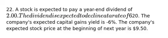 22. A stock is expected to pay a year-end dividend of 2.00. The dividend is expected to decline at a rate of 6% a year forever. If the company is in equilibrium and its expected and required rate of return is 15%, which of the following statements is CORRECT? The constant growth model cannot be used because the growth rate is negative. The company's dividend yield 5 years from now is expected to be 10%. The company's current stock price is20. The company's expected capital gains yield is -6%. The company's expected stock price at the beginning of next year is 9.50.