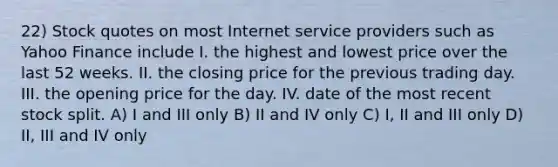 22) Stock quotes on most Internet service providers such as Yahoo Finance include I. the highest and lowest price over the last 52 weeks. II. the closing price for the previous trading day. III. the opening price for the day. IV. date of the most recent stock split. A) I and III only B) II and IV only C) I, II and III only D) II, III and IV only