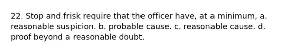 22. Stop and frisk require that the officer have, at a minimum, a. reasonable suspicion. b. probable cause. c. reasonable cause. d. proof beyond a reasonable doubt.