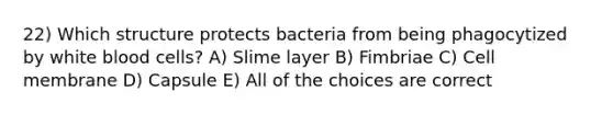 22) Which structure protects bacteria from being phagocytized by white blood cells? A) Slime layer B) Fimbriae C) Cell membrane D) Capsule E) All of the choices are correct