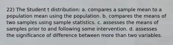 22) The Student t distribution: a. compares a sample mean to a population mean using the population. b. compares the means of two samples using sample statistics. c. assesses the means of samples prior to and following some intervention. d.​ assesses the significance of difference between more than two variables.