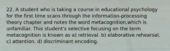 22. A student who is taking a course in educational psychology for the first time scans through the information-processing theory chapter and notes the word metacognition,which is unfamiliar. This student's selective focusing on the term metacognition is known as a) retrieval. b) elaborative rehearsal. c) attention. d) discriminant encoding.