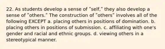 22. As students develop a sense of ʺself,ʺ they also develop a sense of ʺothers.ʺ The construction of ʺothersʺ involves all of the following EXCEPT a. placing others in positions of domination. b. placing others in positions of submission. c. affiliating with one's gender and racial and ethnic groups. d. viewing others in a stereotypical manner.