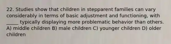 22. Studies show that children in stepparent families can vary considerably in terms of basic adjustment and functioning, with _____ typically displaying more problematic behavior than others. A) middle children B) male children C) younger children D) older children