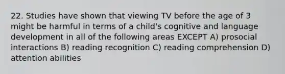 22. Studies have shown that viewing TV before the age of 3 might be harmful in terms of a child's cognitive and language development in all of the following areas EXCEPT A) prosocial interactions B) reading recognition C) reading comprehension D) attention abilities