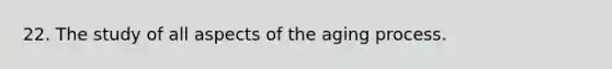 22. The study of all aspects of the aging process.