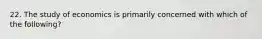 22. The study of economics is primarily concerned with which of the following?