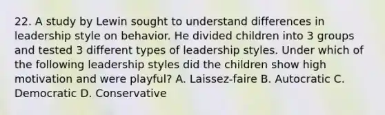 22. A study by Lewin sought to understand differences in leadership style on behavior. He divided children into 3 groups and tested 3 different types of leadership styles. Under which of the following leadership styles did the children show high motivation and were playful? A. Laissez-faire B. Autocratic C. Democratic D. Conservative