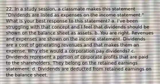 22. In a study session, a classmate makes this statement "Dividends are listed as expenses on the income statement." What is your best response to this statement? a. I've been struggling with that concept and I feel that dividends should be shown on the balance sheet as assets. b. You are right. Revenues and expenses are shown on the income statement. Dividends are a cost of generating revenues and that makes them an expense. Why else would a corporation pay dividends? c. Dividends represent a portion of corporate profits that are paid to the shareholders. They belong on the retained earnings statement. d. Dividends are deducted from retained earnings on the balance sheet.