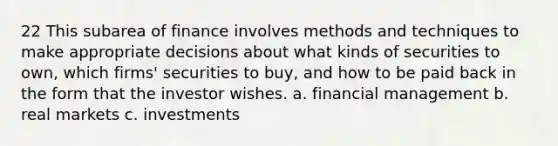 22 This subarea of finance involves methods and techniques to make appropriate decisions about what kinds of securities to own, which firms' securities to buy, and how to be paid back in the form that the investor wishes. a. financial management b. real markets c. investments