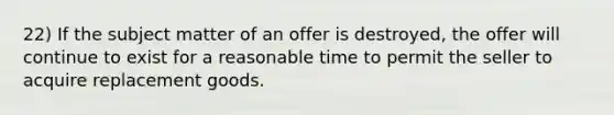 22) If the subject matter of an offer is destroyed, the offer will continue to exist for a reasonable time to permit the seller to acquire replacement goods.