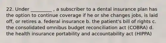 22. Under _________ , a subscriber to a dental insurance plan has the option to continue coverage if he or she changes jobs, is laid off, or retires a. federal insurance b. the patient's bill of rights c. the consolidated omnibus budget reconciliation act (COBRA) d. the health insurance portability and accountability act (HIPPA)