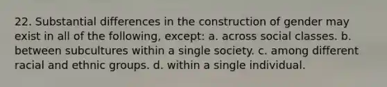 22. Substantial differences in the construction of gender may exist in all of the following, except: a. across social classes. b. between subcultures within a single society. c. among different racial and ethnic groups. d. within a single individual.