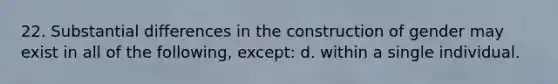 22. Substantial differences in the construction of gender may exist in all of the following, except: d. within a single individual.