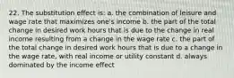 22. The substitution effect is: a. the combination of leisure and wage rate that maximizes one's income b. the part of the total change in desired work hours that is due to the change in real income resulting from a change in the wage rate c. the part of the total change in desired work hours that is due to a change in the wage rate, with real income or utility constant d. always dominated by the income effect