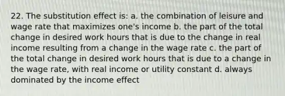 22. The substitution effect is: a. the combination of leisure and wage rate that maximizes one's income b. the part of the total change in desired work hours that is due to the change in real income resulting from a change in the wage rate c. the part of the total change in desired work hours that is due to a change in the wage rate, with real income or utility constant d. always dominated by the income effect